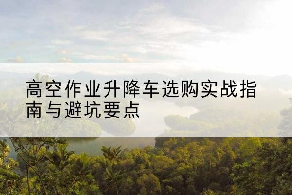 通化升降车怎么选-高空作业升降车选购实战指南与避坑要点