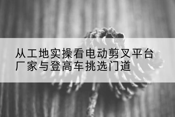 通化电动剪叉升降平台厂家-从工地实操看电动剪叉平台厂家与登高车挑选门道