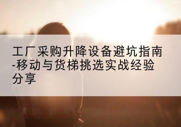 通化移动式升降机怎么选-工厂采购升降设备避坑指南-移动与货梯挑选实战经验分享