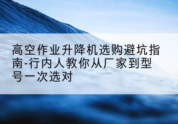 通化升降平台厂家-高空作业升降机选购避坑指南-行内人教你从厂家到型号一次选对