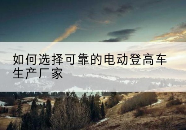 通化电动登高车厂家-如何选择可靠的电动登高车生产厂家