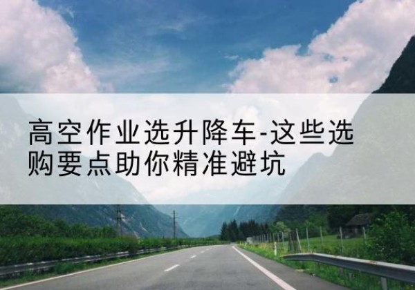通化升降车厂家-高空作业选升降车-这些选购要点助你*避坑