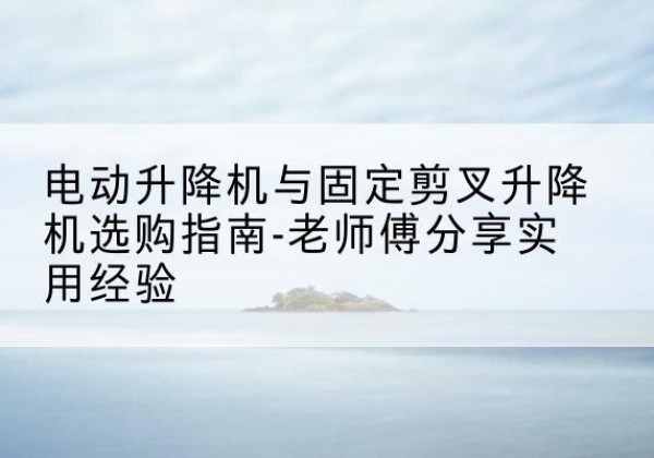 通化电动升降机怎么选-电动升降机与固定剪叉升降机选购指南-老师傅分享实用经验