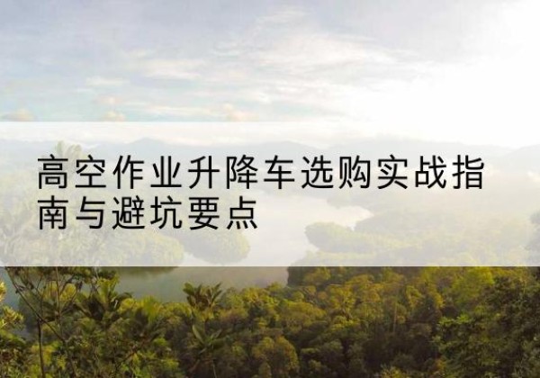 通化升降车怎么选-高空作业升降车选购实战指南与避坑要点