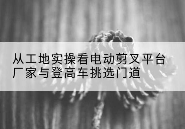 通化电动剪叉升降平台厂家-从工地实操看电动剪叉平台厂家与登高车挑选门道