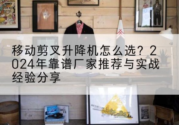通化升降平台厂家推荐-移动剪叉升降机怎么选？2024年靠谱厂家推荐与实战经验分享